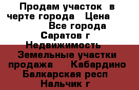 Продам участок​ в черте города › Цена ­ 500 000 - Все города, Саратов г. Недвижимость » Земельные участки продажа   . Кабардино-Балкарская респ.,Нальчик г.